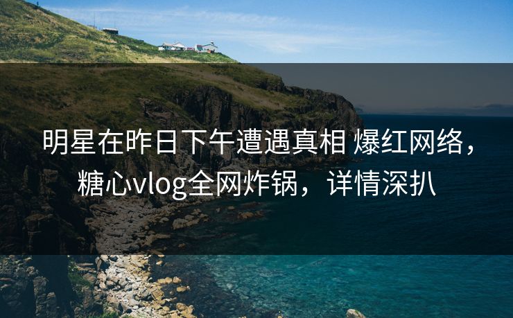 明星在昨日下午遭遇真相 爆红网络，糖心vlog全网炸锅，详情深扒