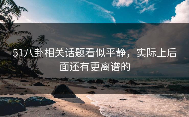 51八卦相关话题看似平静，实际上后面还有更离谱的