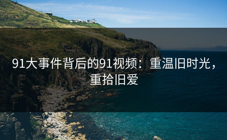 91大事件背后的91视频：重温旧时光，重拾旧爱