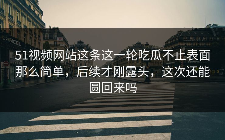 51视频网站这条这一轮吃瓜不止表面那么简单，后续才刚露头，这次还能圆回来吗