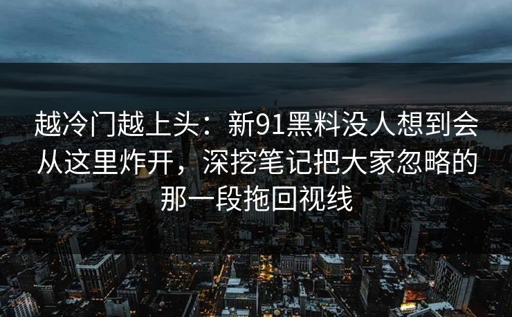 越冷门越上头：新91黑料没人想到会从这里炸开，深挖笔记把大家忽略的那一段拖回视线