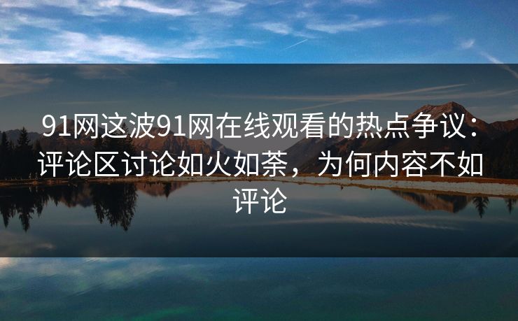 91网这波91网在线观看的热点争议：评论区讨论如火如荼，为何内容不如评论