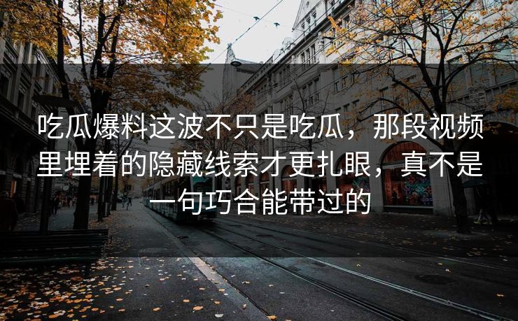 吃瓜爆料这波不只是吃瓜，那段视频里埋着的隐藏线索才更扎眼，真不是一句巧合能带过的
