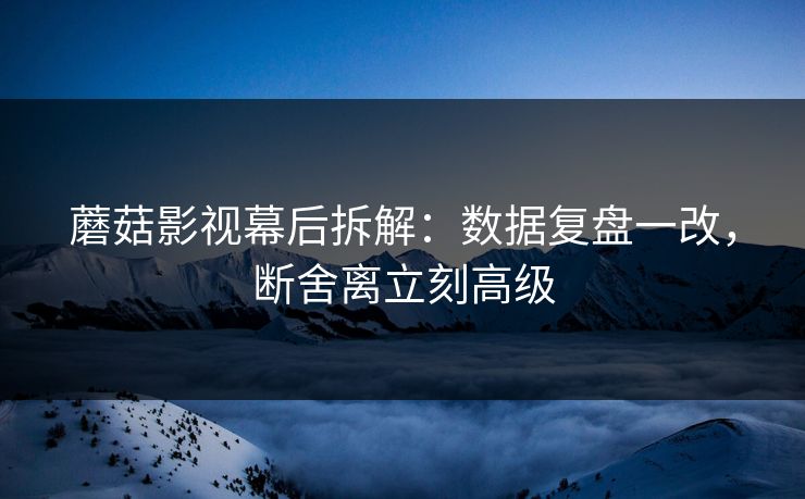 蘑菇影视幕后拆解：数据复盘一改，断舍离立刻高级