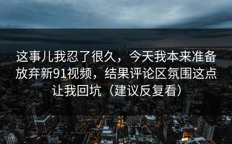 这事儿我忍了很久，今天我本来准备放弃新91视频，结果评论区氛围这点让我回坑（建议反复看）