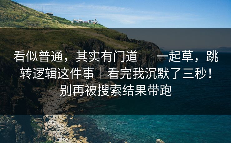 看似普通,其实有门道 | 一起草,跳转逻辑这件事|看完我沉默了三秒!别再被搜索结果带跑 看似普通,其实有门道 | 一起草,跳转逻辑这件事|看完我沉默了三秒!别再被搜索结果带跑