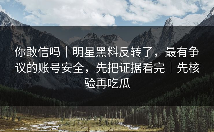 你敢信吗｜明星黑料反转了，最有争议的账号安全，先把证据看完｜先核验再吃瓜