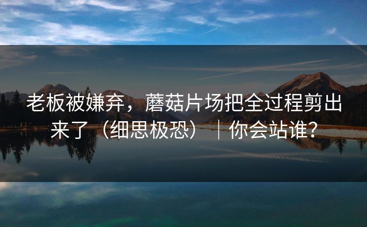 老板被嫌弃,蘑菇片场把全过程剪出来了(细思极恐)|你会站谁? 老板被嫌弃,蘑菇片场把全过程剪出来了(细思极恐)|你会站谁?