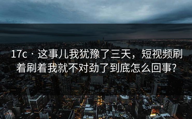 17c · 这事儿我犹豫了三天，短视频刷着刷着我就不对劲了到底怎么回事?