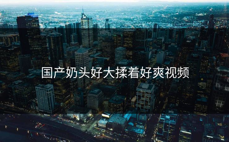 国产奶头好大揉着好爽视频