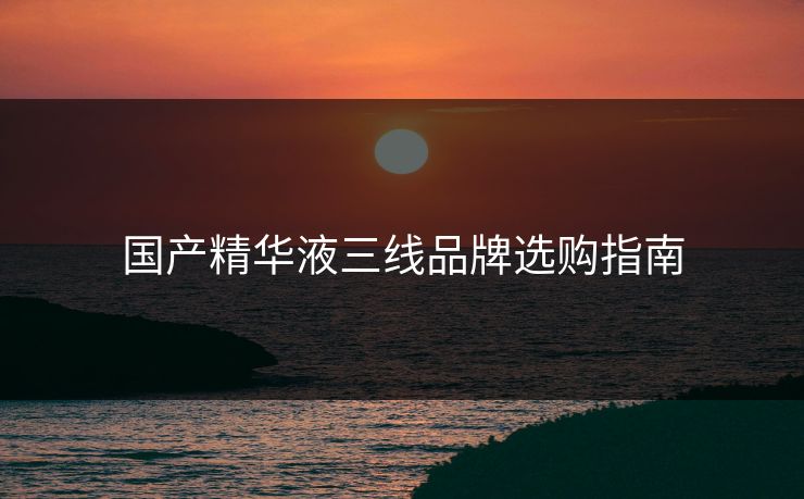 国产精华液三线品牌选购指南