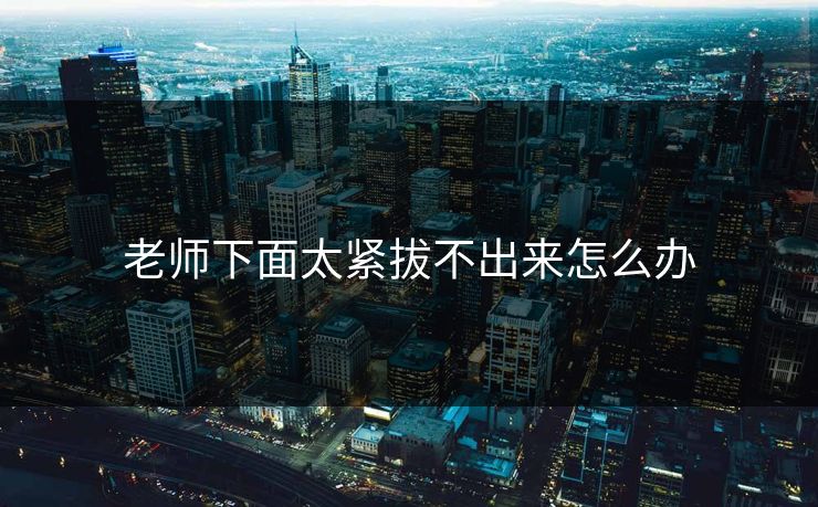 老师下面太紧拔不出来怎么办