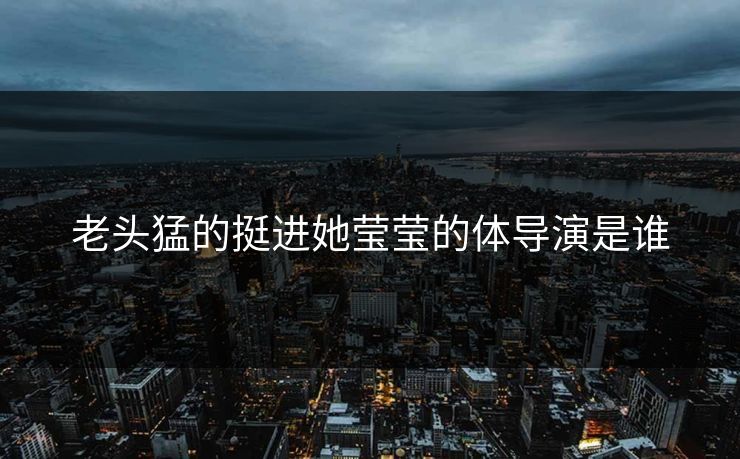老头猛的挺进她莹莹的体导演是谁