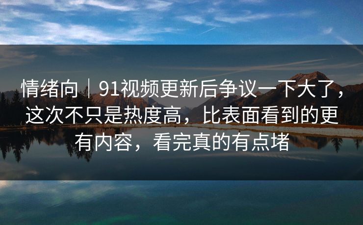 情绪向｜91视频更新后争议一下大了，这次不只是热度高，比表面看到的更有内容，看完真的有点堵