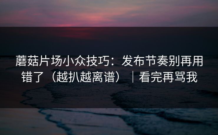蘑菇片场小众技巧：发布节奏别再用错了（越扒越离谱）｜看完再骂我