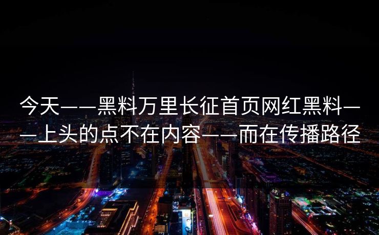 今天——黑料万里长征首页网红黑料——上头的点不在内容——而在传播路径