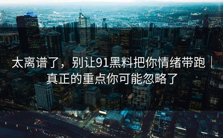 太离谱了，别让91黑料把你情绪带跑｜真正的重点你可能忽略了