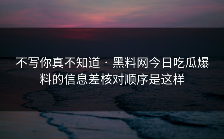 不写你真不知道 · 黑料网今日吃瓜爆料的信息差核对顺序是这样